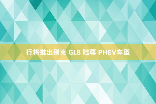 行将推出别克 GL8 陆尊 PHEV车型
