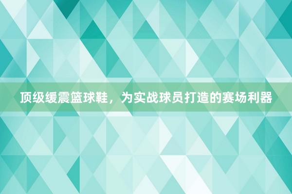 顶级缓震篮球鞋，为实战球员打造的赛场利器